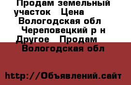 Продам земельный участок › Цена ­ 400 - Вологодская обл., Череповецкий р-н Другое » Продам   . Вологодская обл.